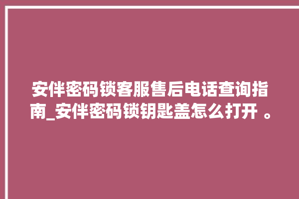 安伴密码锁客服售后电话查询指南_安伴密码锁钥匙盖怎么打开 。密码锁