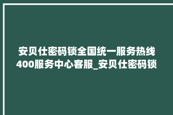 安贝仕密码锁全国统一服务热线400服务中心客服_安贝仕密码锁怎么改密码 。密码锁