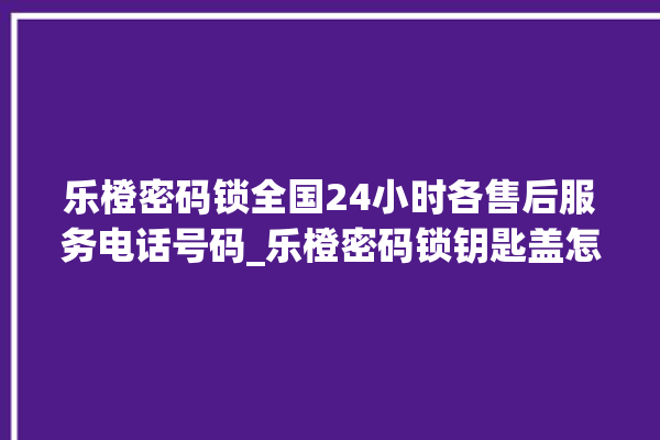 乐橙密码锁全国24小时各售后服务电话号码_乐橙密码锁钥匙盖怎么打开 。密码锁