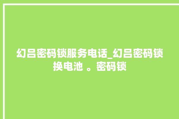 幻吕密码锁服务电话_幻吕密码锁换电池 。密码锁