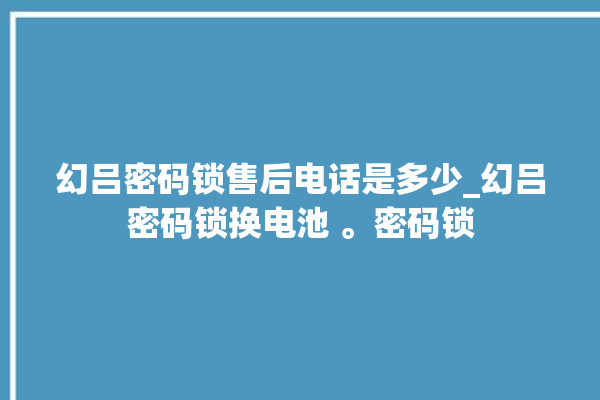 幻吕密码锁售后电话是多少_幻吕密码锁换电池 。密码锁