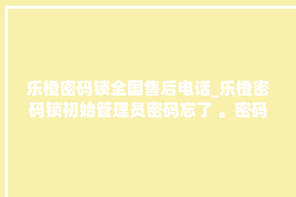 乐橙密码锁全国售后电话_乐橙密码锁初始管理员密码忘了 。密码锁