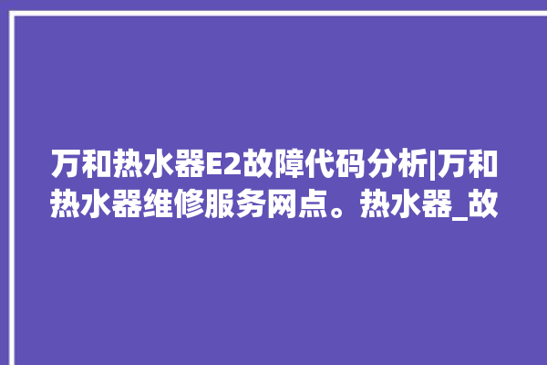 万和热水器E2故障代码分析|万和热水器维修服务网点。热水器_故障