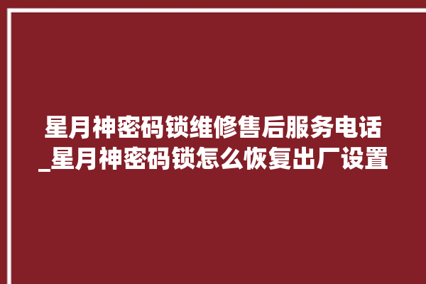 星月神密码锁维修售后服务电话_星月神密码锁怎么恢复出厂设置 。神密