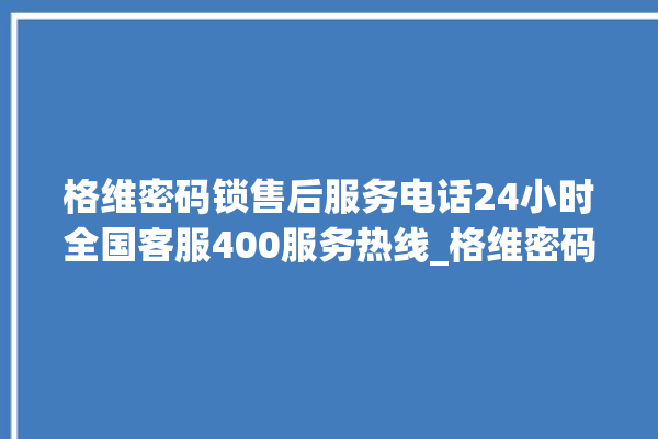 格维密码锁售后服务电话24小时全国客服400服务热线_格维密码锁怎么恢复出厂设置 。密码锁