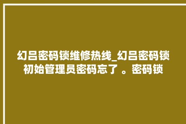 幻吕密码锁维修热线_幻吕密码锁初始管理员密码忘了 。密码锁