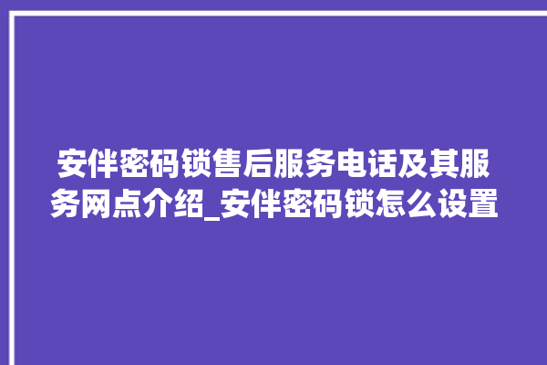 安伴密码锁售后服务电话及其服务网点介绍_安伴密码锁怎么设置指纹 。密码锁