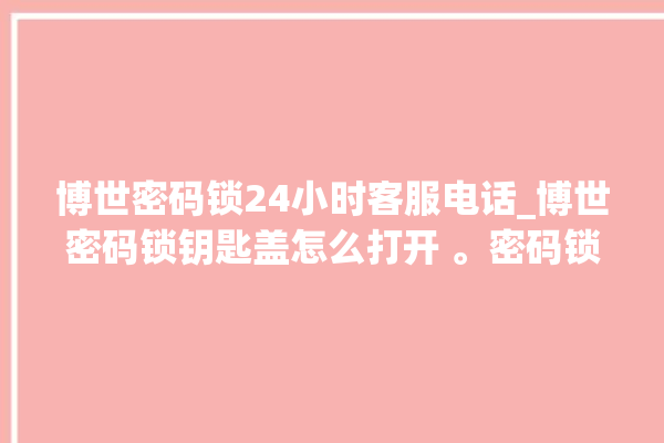 博世密码锁24小时客服电话_博世密码锁钥匙盖怎么打开 。密码锁