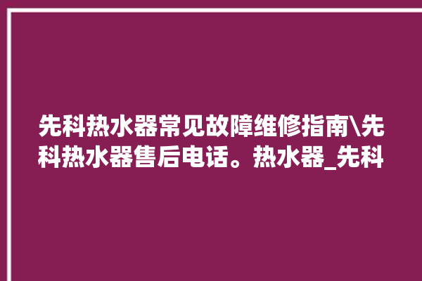 先科热水器常见故障维修指南\先科热水器售后电话。热水器_先科