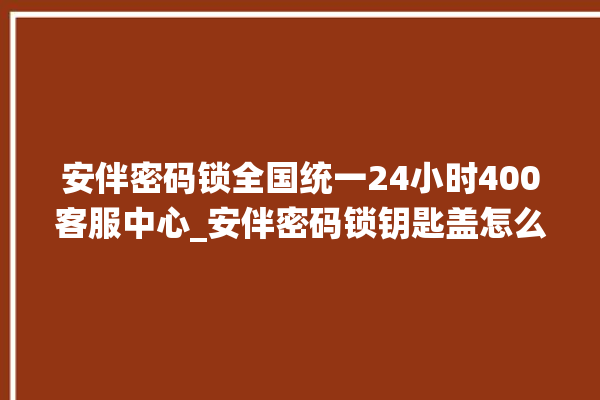 安伴密码锁全国统一24小时400客服中心_安伴密码锁钥匙盖怎么打开 。密码锁