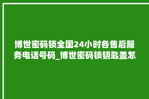 博世密码锁全国24小时各售后服务电话号码_博世密码锁钥匙盖怎么打开 。密码锁