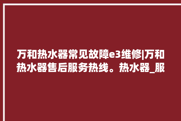 万和热水器常见故障e3维修|万和热水器售后服务热线。热水器_服务热线