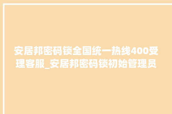 安居邦密码锁全国统一热线400受理客服_安居邦密码锁初始管理员密码忘了 。密码锁