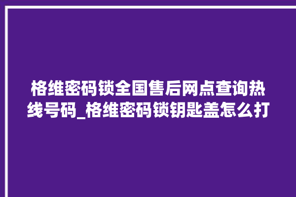 格维密码锁全国售后网点查询热线号码_格维密码锁钥匙盖怎么打开 。密码锁