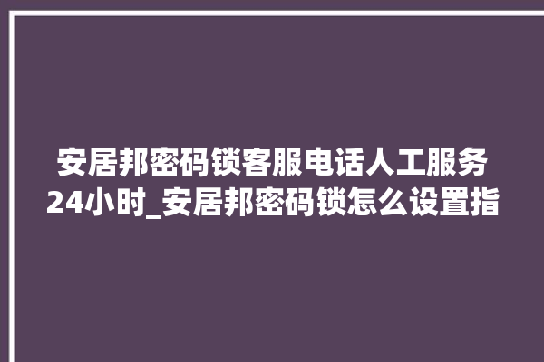 安居邦密码锁客服电话人工服务24小时_安居邦密码锁怎么设置指纹 。密码锁