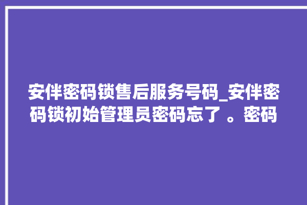 安伴密码锁售后服务号码_安伴密码锁初始管理员密码忘了 。密码锁