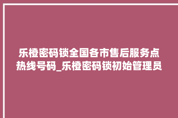 乐橙密码锁全国各市售后服务点热线号码_乐橙密码锁初始管理员密码忘了 。密码锁