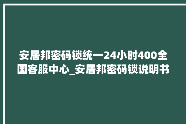 安居邦密码锁统一24小时400全国客服中心_安居邦密码锁说明书图解 。密码锁