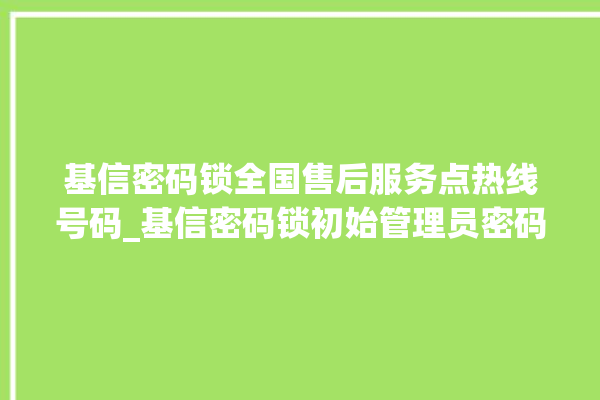 基信密码锁全国售后服务点热线号码_基信密码锁初始管理员密码忘了 。密码锁