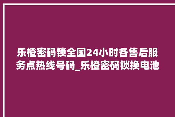 乐橙密码锁全国24小时各售后服务点热线号码_乐橙密码锁换电池 。密码锁