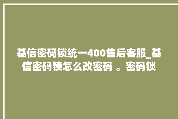 基信密码锁统一400售后客服_基信密码锁怎么改密码 。密码锁