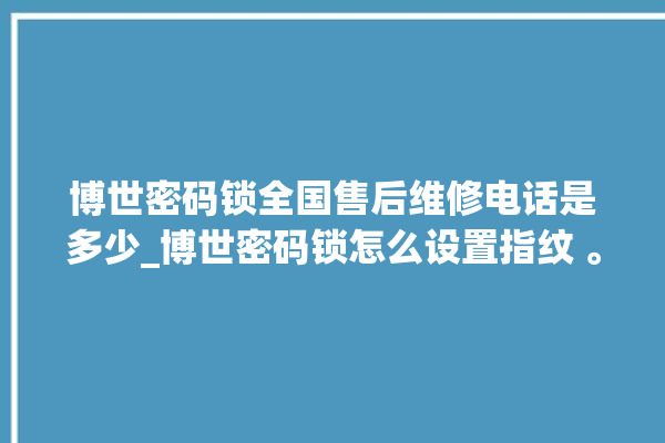 博世密码锁全国售后维修电话是多少_博世密码锁怎么设置指纹 。密码锁