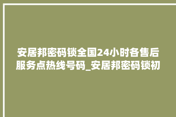 安居邦密码锁全国24小时各售后服务点热线号码_安居邦密码锁初始管理员密码忘了 。密码锁