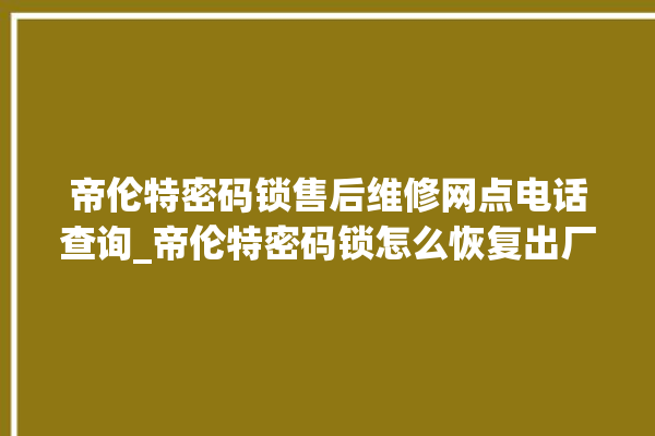 帝伦特密码锁售后维修网点电话查询_帝伦特密码锁怎么恢复出厂设置 。密码锁