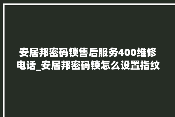 安居邦密码锁售后服务400维修电话_安居邦密码锁怎么设置指纹 。密码锁