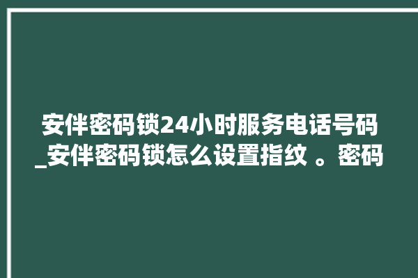 安伴密码锁24小时服务电话号码_安伴密码锁怎么设置指纹 。密码锁