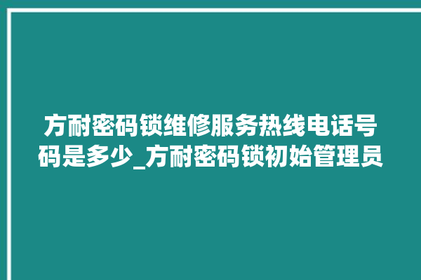 方耐密码锁维修服务热线电话号码是多少_方耐密码锁初始管理员密码忘了 。密码锁