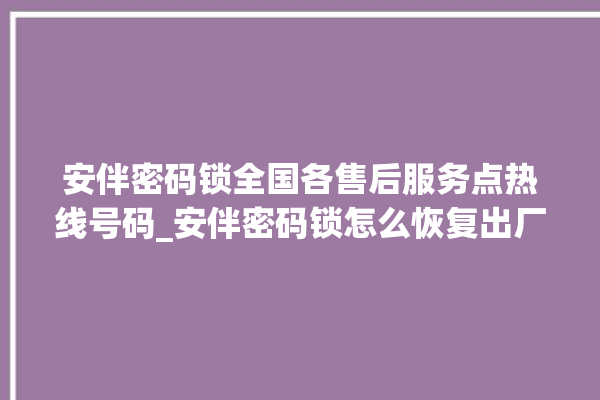 安伴密码锁全国各售后服务点热线号码_安伴密码锁怎么恢复出厂设置 。密码锁