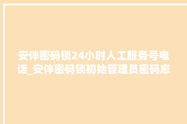 安伴密码锁24小时人工服务号电话_安伴密码锁初始管理员密码忘了 。密码锁