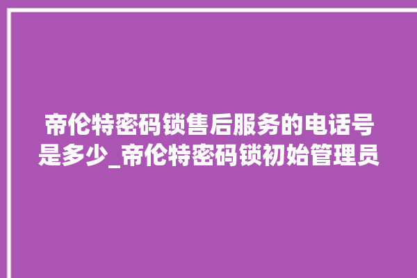 帝伦特密码锁售后服务的电话号是多少_帝伦特密码锁初始管理员密码忘了 。密码锁