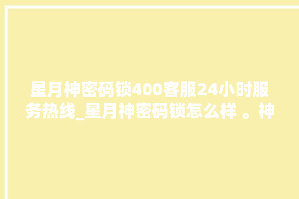 星月神密码锁400客服24小时服务热线_星月神密码锁怎么样 。神密