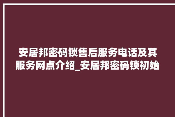 安居邦密码锁售后服务电话及其服务网点介绍_安居邦密码锁初始管理员密码忘了 。密码锁