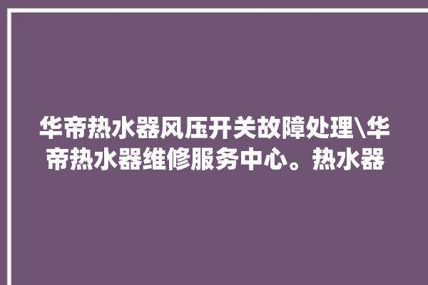 华帝热水器风压开关故障处理\华帝热水器维修服务中心。热水器_华帝