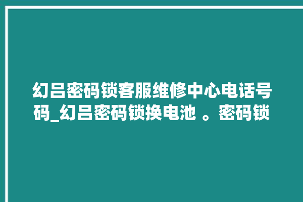 幻吕密码锁客服维修中心电话号码_幻吕密码锁换电池 。密码锁