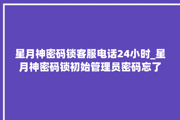 星月神密码锁客服电话24小时_星月神密码锁初始管理员密码忘了 。神密