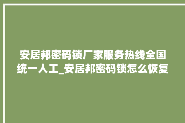 安居邦密码锁厂家服务热线全国统一人工_安居邦密码锁怎么恢复出厂设置 。密码锁