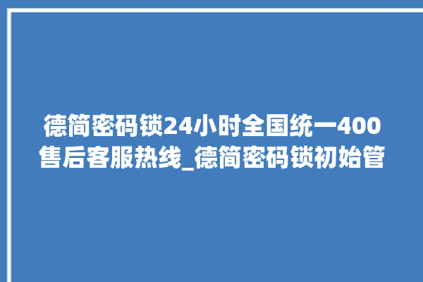 德简密码锁24小时全国统一400售后客服热线_德简密码锁初始管理员密码忘了 。密码锁