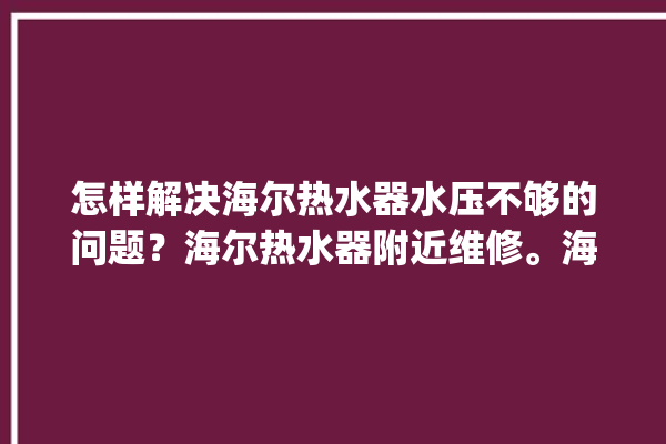 怎样解决海尔热水器水压不够的问题？海尔热水器附近维修。海尔_热水器