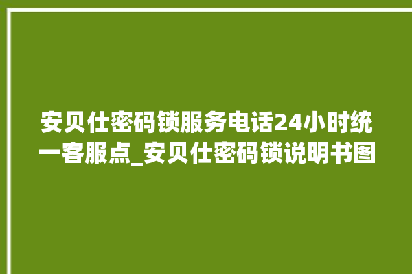 安贝仕密码锁服务电话24小时统一客服点_安贝仕密码锁说明书图解 。密码锁