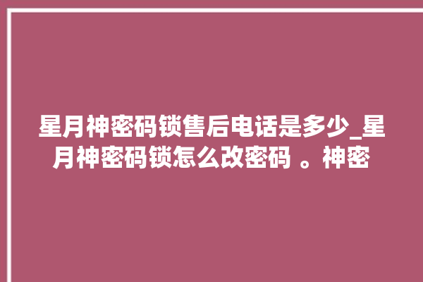 星月神密码锁售后电话是多少_星月神密码锁怎么改密码 。神密