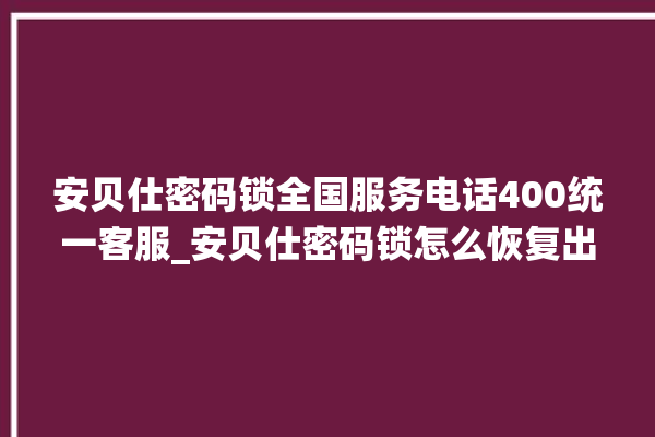 安贝仕密码锁全国服务电话400统一客服_安贝仕密码锁怎么恢复出厂设置 。密码锁