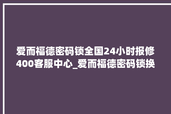 爱而福德密码锁全国24小时报修400客服中心_爱而福德密码锁换电池 。密码锁