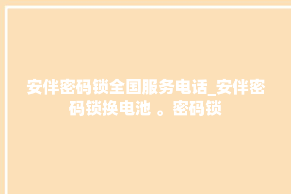 安伴密码锁全国服务电话_安伴密码锁换电池 。密码锁