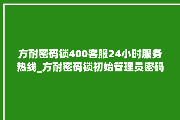 方耐密码锁400客服24小时服务热线_方耐密码锁初始管理员密码忘了 。密码锁