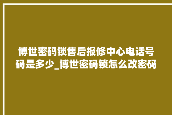 博世密码锁售后报修中心电话号码是多少_博世密码锁怎么改密码 。密码锁