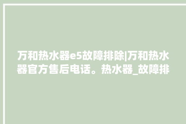 万和热水器e5故障排除|万和热水器官方售后电话。热水器_故障排除